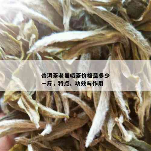 普洱茶老曼峨茶价格是多少一斤，特点、功效与作用