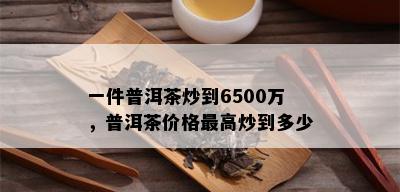 一件普洱茶炒到6500万，普洱茶价格更高炒到多少