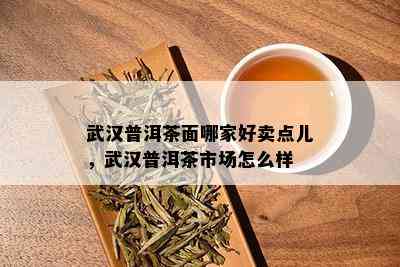 武汉普洱茶面哪家好卖点儿，武汉普洱茶市场怎么样