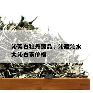 沁芳白牡丹臻品，沁藏沁水大沁白茶价格