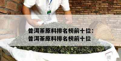 普洱茶原料排名榜前十位：普洱茶原料排名榜前十位