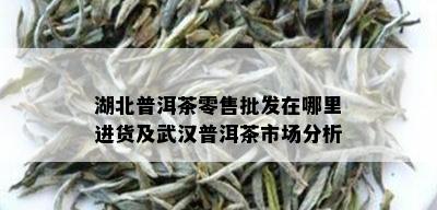 湖北普洱茶零售批发在哪里进货及武汉普洱茶市场分析