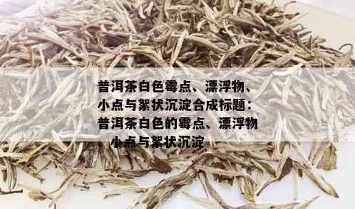 普洱茶白色霉点、漂浮物、小点与絮状沉淀合成标题：普洱茶白色的霉点、漂浮物、小点与絮状沉淀