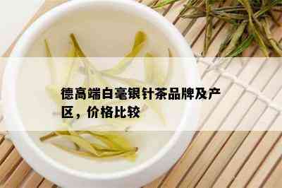 德高端白毫银针茶品牌及产区，价格比较