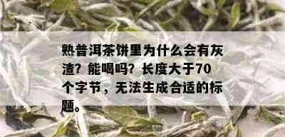 熟普洱茶饼里为什么会有灰渣？能喝吗？长度大于70个字节，无法生成合适的标题。