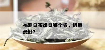 福鼎白茶出自哪个省，销量更好？