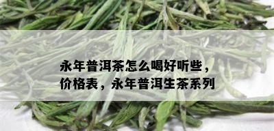 永年普洱茶怎么喝好听些，价格表，永年普洱生茶系列