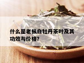 什么是老枞白牡丹茶叶及其功效与价格？