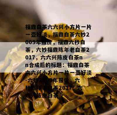 福鼎白茶六六兴小方片一片一壶好淡，福鼎白茶六妙2009年报价，福鼎六秒白茶，六妙福鼎陈年老白茶2017，六六兴陈皮白茶nn合成后的标题：福鼎白茶六六兴小方片一片一壶好淡-六妙2009年报价，六秒陈年老白茶2017，六六兴陈皮白茶