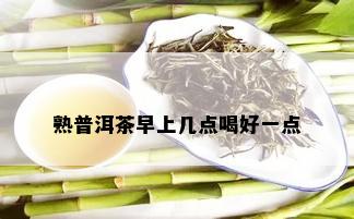 熟普洱茶早上几点喝好一点