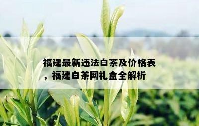 福建最新违法白茶及价格表，福建白茶网礼盒全解析