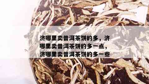 济哪里卖普洱茶饼的多，济哪里卖普洱茶饼的多一点，济哪里卖普洱茶饼的多一些