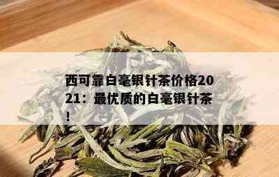 西可靠白毫银针茶价格2021：更优质的白毫银针茶！