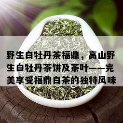 野生白牡丹茶福鼎，高山野生白牡丹茶饼及茶叶——完美享受福鼎白茶的独特风味