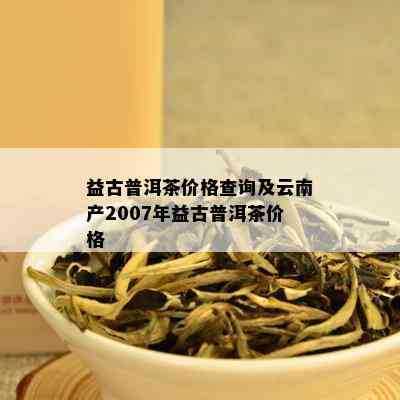 益古普洱茶价格查询及云南产2007年益古普洱茶价格