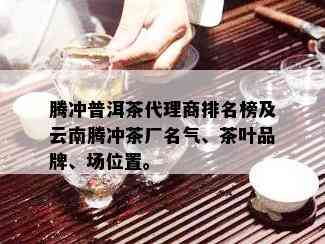 腾冲普洱茶代理商排名榜及云南腾冲茶厂名气、茶叶品牌、场位置。