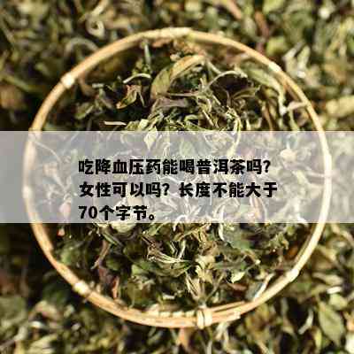 吃降血压能喝普洱茶吗？女性可以吗？长度不能大于70个字节。