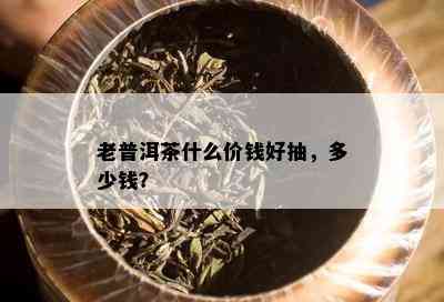 老普洱茶什么价钱好抽，多少钱？