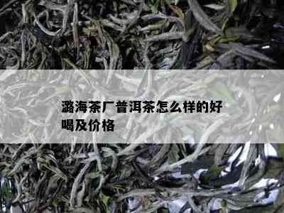 潞海茶厂普洱茶怎么样的好喝及价格