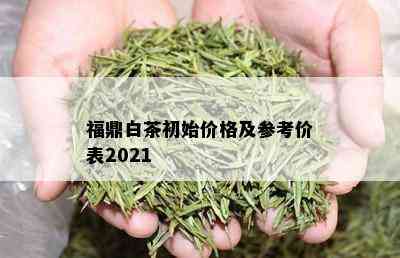 福鼎白茶初始价格及参考价表2021