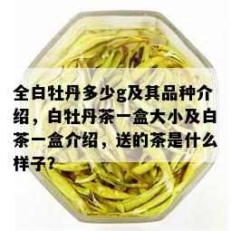 全白牡丹多少g及其品种介绍，白牡丹茶一盒大小及白茶一盒介绍，送的茶是什么样子？