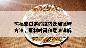 蒸福鼎白茶的技巧及加冰糖方法，蒸制时间和煮法详解