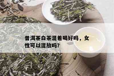 普洱茶白茶混着喝好吗，女性可以混放吗？