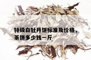 特级白牡丹饼标准及价格，茶饼多少钱一斤