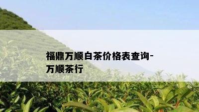 福鼎万顺白茶价格表查询-万顺茶行