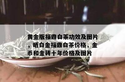 黄金版福鼎白茶功效及图片，晒白金福鼎白茶价格，金币和金砖十年价格及图片