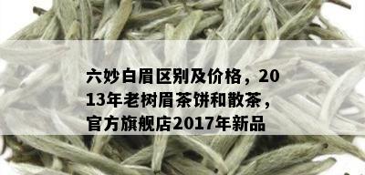 六妙白眉区别及价格，2013年老树眉茶饼和散茶，官方旗舰店2017年新品