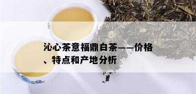 沁心茶意福鼎白茶——价格、特点和产地分析