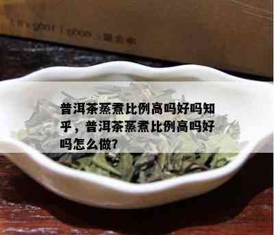 普洱茶蒸煮比例高吗好吗知乎，普洱茶蒸煮比例高吗好吗怎么做？