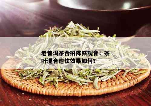 老普洱茶合拼陈铁观音：茶叶混合泡饮效果如何？