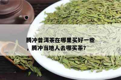 腾冲普洱茶在哪里买好一些，腾冲当地人去哪买茶？