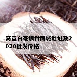 高邑白毫银针商城地址及2020批发价格