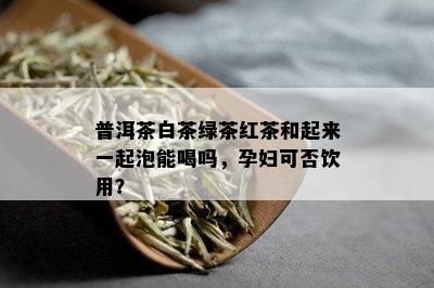 普洱茶白茶绿茶红茶和起来一起泡能喝吗，孕妇可否饮用？