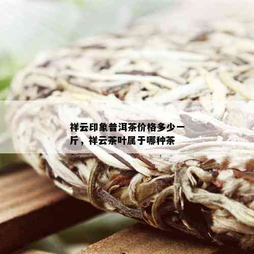 祥云印象普洱茶价格多少一斤，祥云茶叶属于哪种茶