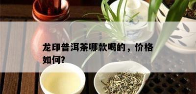 龙印普洱茶哪款喝的，价格如何？