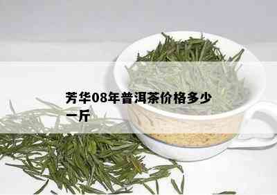 芳华08年普洱茶价格多少一斤