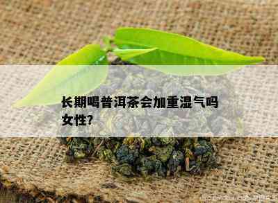 长期喝普洱茶会加重湿气吗女性？