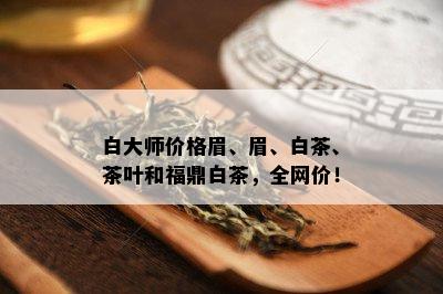 白大师价格眉、眉、白茶、茶叶和福鼎白茶，全网价！