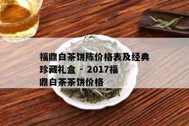 福鼎白茶饼陈价格表及经典珍藏礼盒 - 2017福鼎白茶茶饼价格