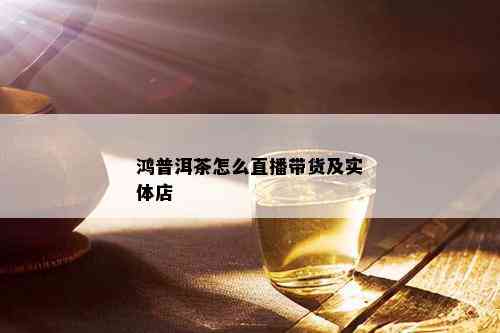 鸿普洱茶怎么直播带货及实体店