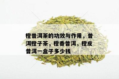 橙普洱茶的功效与作用，普洱橙子茶，橙香普洱，橙皮普洱一盒子多少钱