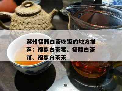 滨州福鼎白茶吃饭的地方推荐：福鼎白茶宴、福鼎白茶馆、福鼎白茶茶