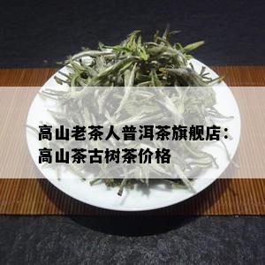 高山老茶人普洱茶旗舰店：高山茶古树茶价格