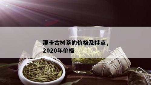 那卡古树茶的价格及特点，2020年价格