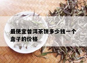 更便宜普洱茶饼多少钱一个盒子的价格