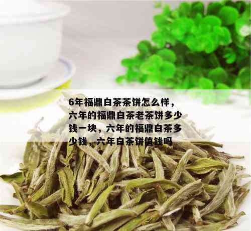 6年福鼎白茶茶饼怎么样，六年的福鼎白茶老茶饼多少钱一块，六年的福鼎白茶多少钱，六年白茶饼值钱吗